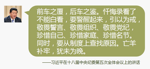 前车之覆，后车之鉴。忏悔录看了不能白看，要警醒起来，引以为戒，敬畏誓言、敬畏组织、敬畏党纪，珍惜自己、珍惜家庭、珍惜名节。同时，要从制度上查找原因。亡羊补牢，犹未为晚。制度好可以使坏人无法任意横行，制度不好可以使好人无法充分做好事，甚至会走向反面。各级党委要紧密结合这些年发生的腐败案例，寻找漏洞，吸取教训，全面深化改革，全面加强制度建设。