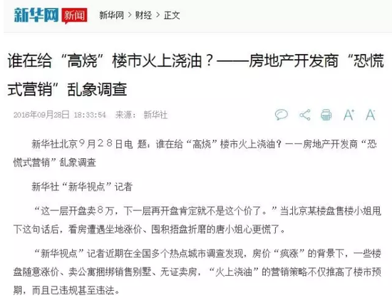 9月28日下午,新华社发表了题为《谁在给“高烧”楼市火上浇油?——房地产开发商“恐慌式营销”乱象调查》的文章,派出记者在全国多个热点城市进行调查。文章称“一些楼盘随意涨价、卖公寓捆绑销售别墅、无证卖房,“火上浇油”的营销策略不仅推高了楼市预期,而且已违规甚至违法。”