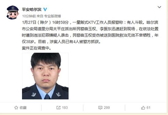 1月27日(除夕)16时59分,一量贩式KTV工作人员报警称:有人斗殴。哈尔滨市公安局道里分局太平庄派出所民警曲玉权、李振东迅速赶到现场,在依法处置时遭到违法犯罪嫌疑人袭击,民警曲玉权受伤被送到医院救治无效不幸牺牲,年仅38岁。目前,涉案人员已有4人被警方抓获。